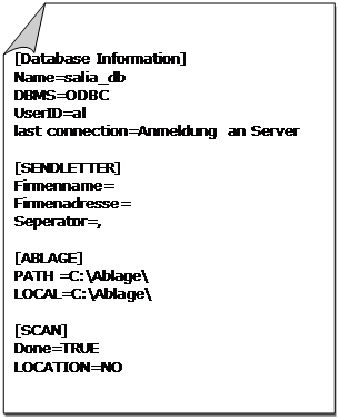 Gefaltete Ecke: [Database Information]
Name=salia_db
DBMS=ODBC
UserID=al
last connection=Anmeldung an Server

[SENDLETTER]
Firmenname=
Firmenadresse=
Seperator=,

[ABLAGE]
PATH =C:\Ablage\
LOCAL=C:\Ablage\

[SCAN]
Done=TRUE
LOCATION=NO
...
